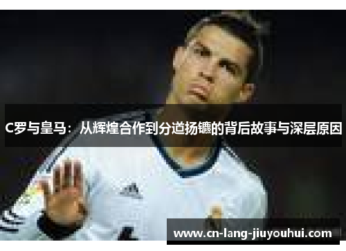 C罗与皇马：从辉煌合作到分道扬镳的背后故事与深层原因