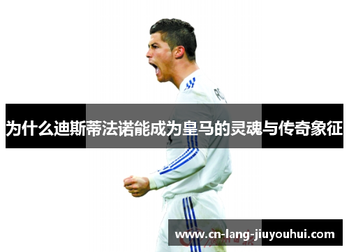 为什么迪斯蒂法诺能成为皇马的灵魂与传奇象征