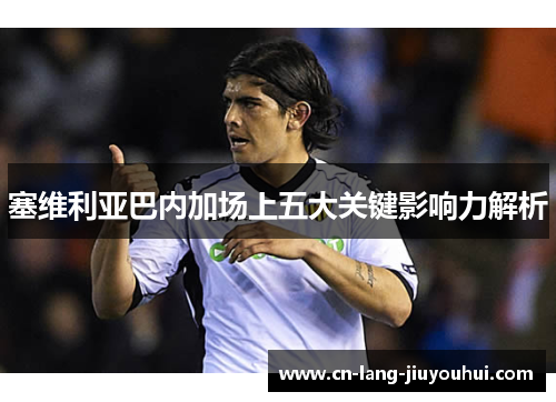 塞维利亚巴内加场上五大关键影响力解析