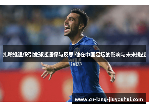 扎哈维退役引发球迷遗憾与反思 他在中国足坛的影响与未来挑战