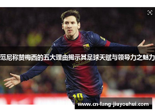 范尼称赞梅西的五大理由揭示其足球天赋与领导力之魅力