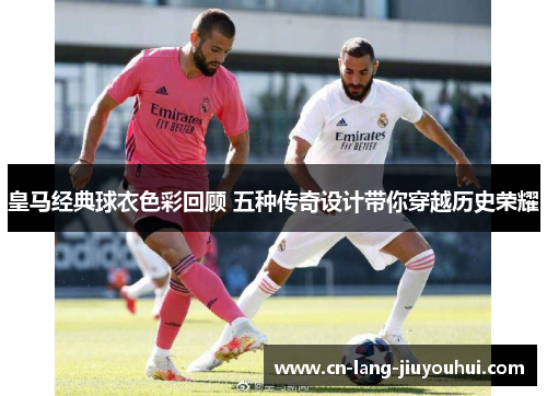 皇马经典球衣色彩回顾 五种传奇设计带你穿越历史荣耀
