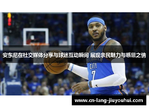 安东尼在社交媒体分享与球迷互动瞬间 展现亲民魅力与感恩之情