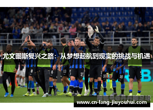 尤文图斯复兴之路：从梦想起航到现实的挑战与机遇