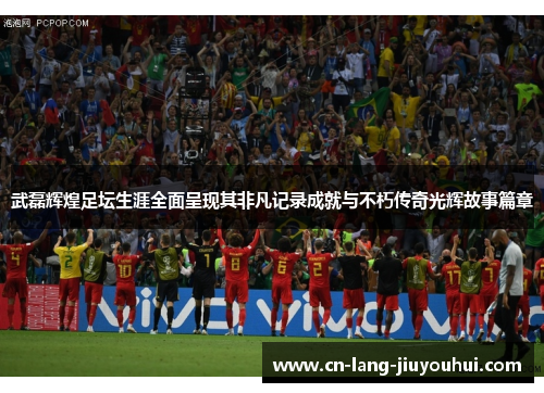 武磊辉煌足坛生涯全面呈现其非凡记录成就与不朽传奇光辉故事篇章