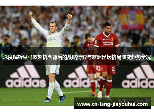 深度解析皇马欧超执念背后的战略博弈与欧洲足坛格局演变趋势全况