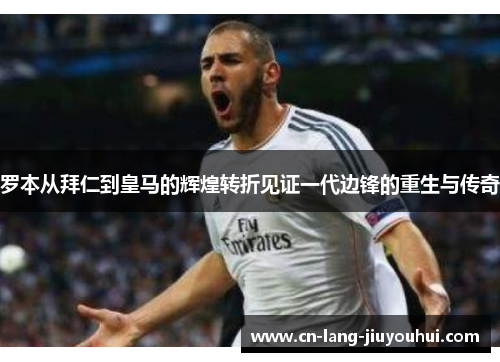 罗本从拜仁到皇马的辉煌转折见证一代边锋的重生与传奇