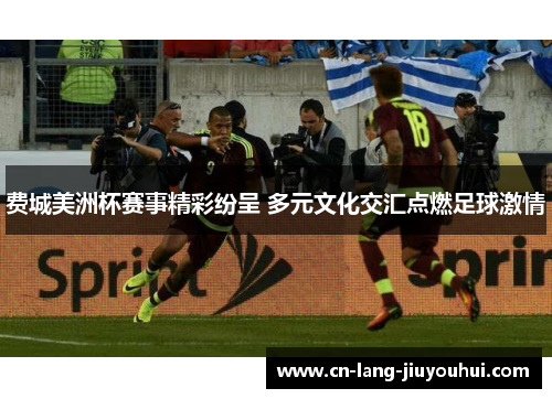 费城美洲杯赛事精彩纷呈 多元文化交汇点燃足球激情