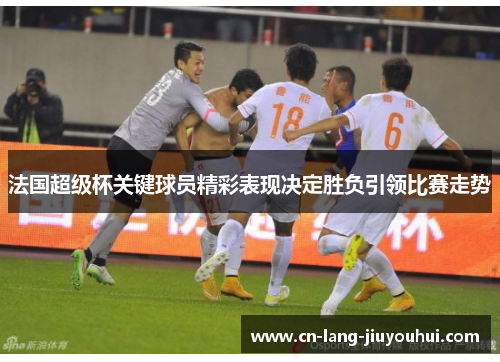 法国超级杯关键球员精彩表现决定胜负引领比赛走势