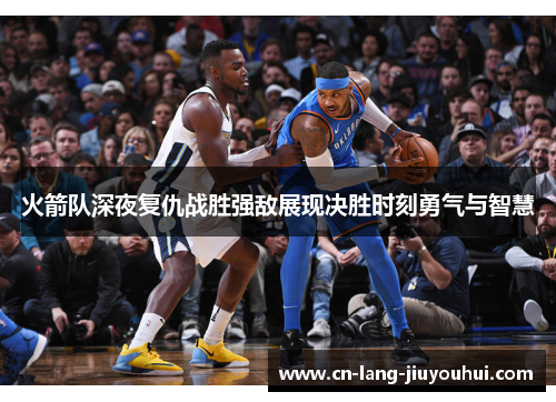 火箭队深夜复仇战胜强敌展现决胜时刻勇气与智慧