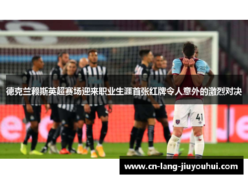 德克兰赖斯英超赛场迎来职业生涯首张红牌令人意外的激烈对决