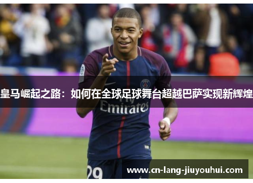 皇马崛起之路：如何在全球足球舞台超越巴萨实现新辉煌