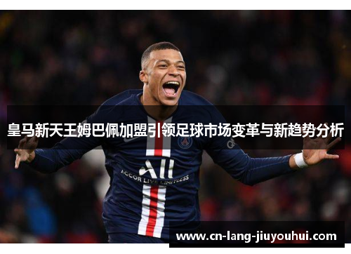 皇马新天王姆巴佩加盟引领足球市场变革与新趋势分析