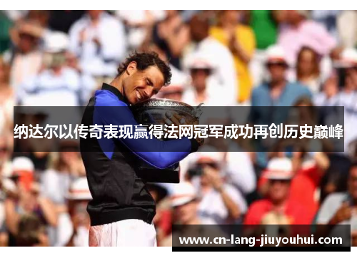 纳达尔以传奇表现赢得法网冠军成功再创历史巅峰