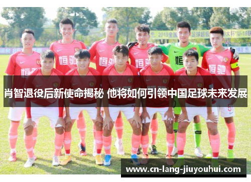 肖智退役后新使命揭秘 他将如何引领中国足球未来发展