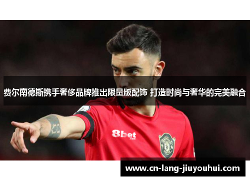 费尔南德斯携手奢侈品牌推出限量版配饰 打造时尚与奢华的完美融合