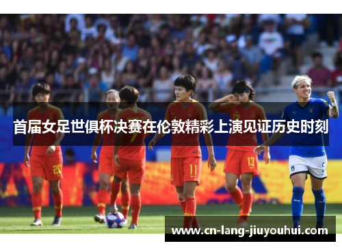 首届女足世俱杯决赛在伦敦精彩上演见证历史时刻